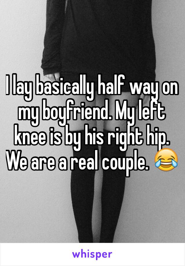 I lay basically half way on my boyfriend. My left knee is by his right hip. We are a real couple. 😂