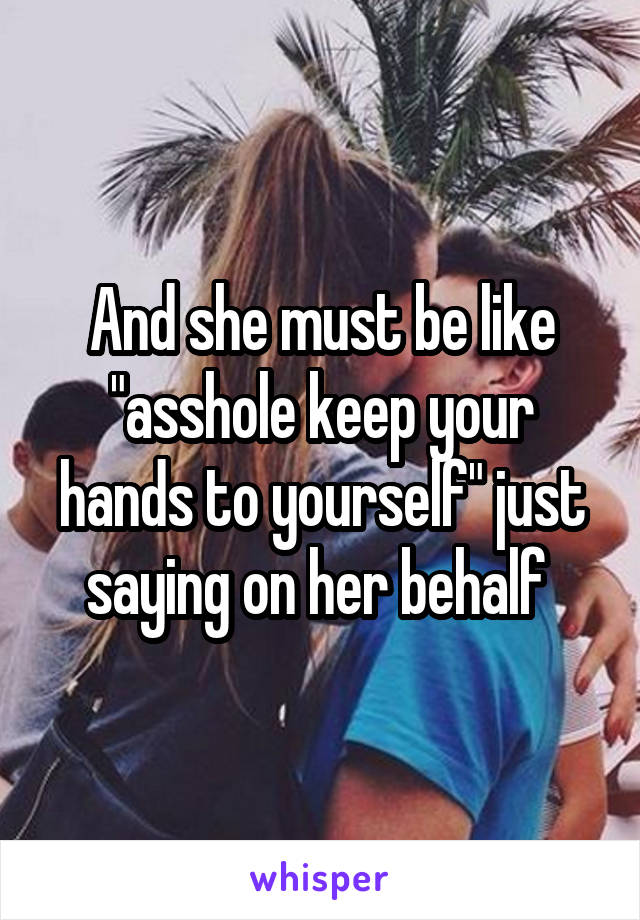 And she must be like "asshole keep your hands to yourself" just saying on her behalf 