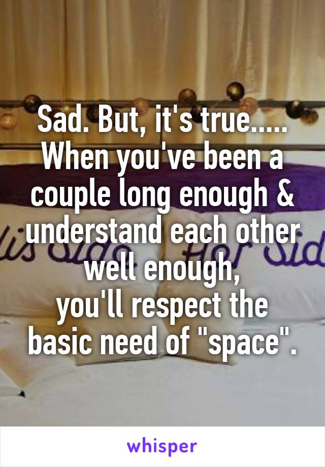 Sad. But, it's true.....
When you've been a couple long enough & understand each other well enough,
you'll respect the basic need of "space".