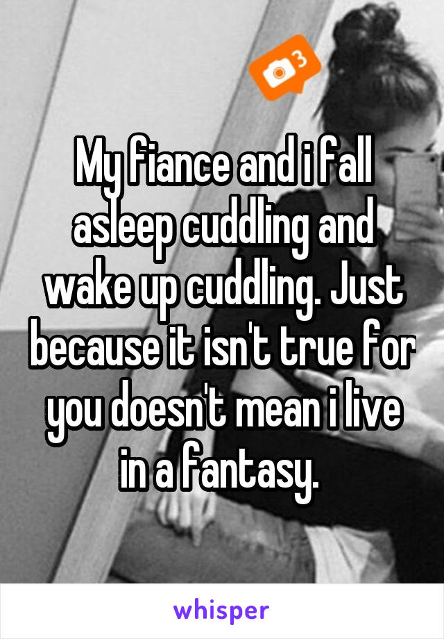 My fiance and i fall asleep cuddling and wake up cuddling. Just because it isn't true for you doesn't mean i live in a fantasy. 