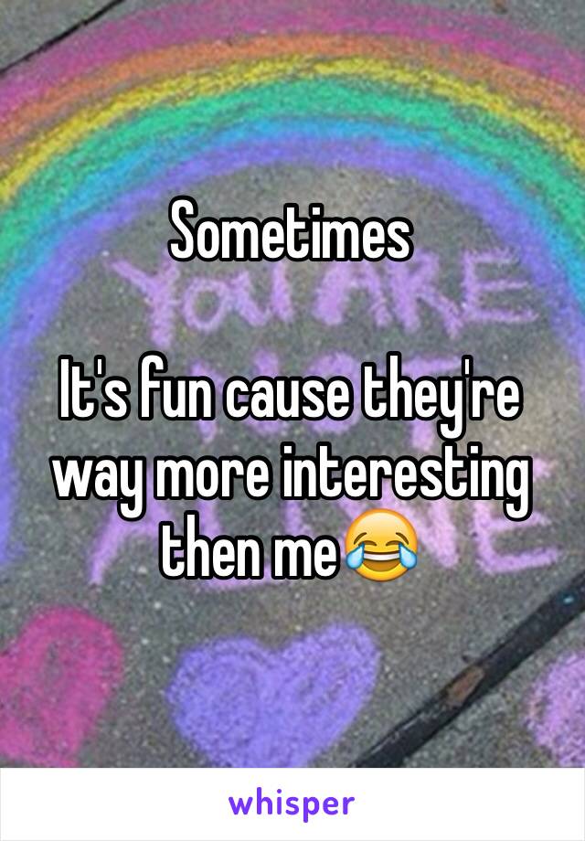 Sometimes

It's fun cause they're way more interesting then me😂