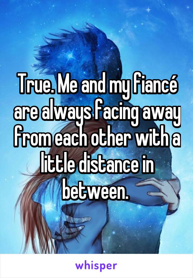 True. Me and my fiancé are always facing away from each other with a little distance in between. 