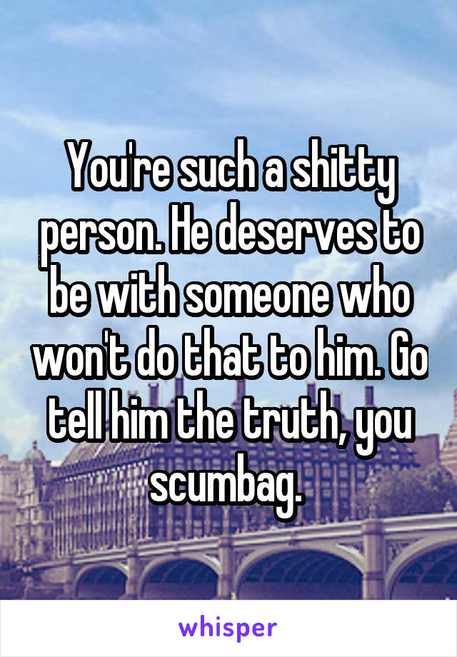 You're such a shitty person. He deserves to be with someone who won't do that to him. Go tell him the truth, you scumbag. 