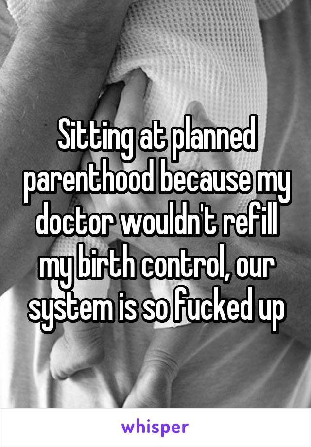 Sitting at planned parenthood because my doctor wouldn't refill my birth control, our system is so fucked up