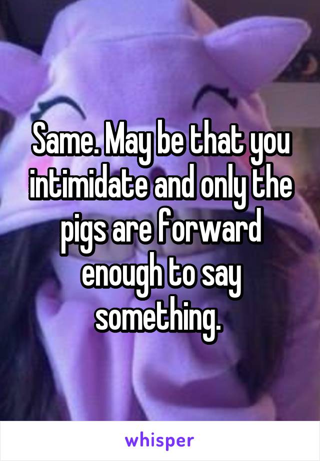 Same. May be that you intimidate and only the pigs are forward enough to say something. 
