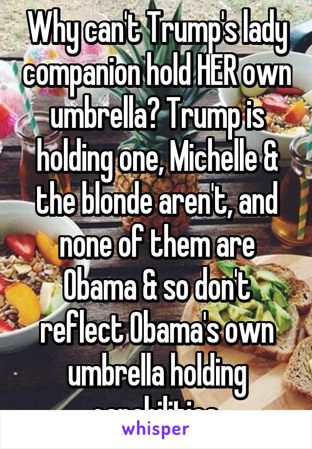 Why can't Trump's lady companion hold HER own umbrella? Trump is holding one, Michelle & the blonde aren't, and none of them are Obama & so don't reflect Obama's own umbrella holding capabilities.