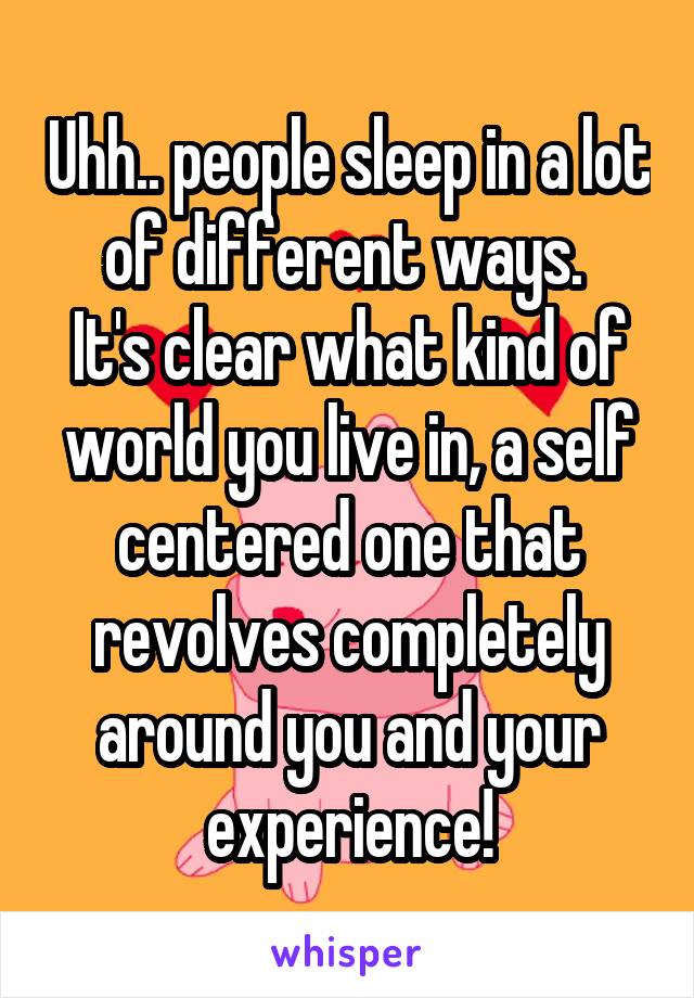 Uhh.. people sleep in a lot of different ways. 
It's clear what kind of world you live in, a self centered one that revolves completely around you and your experience!