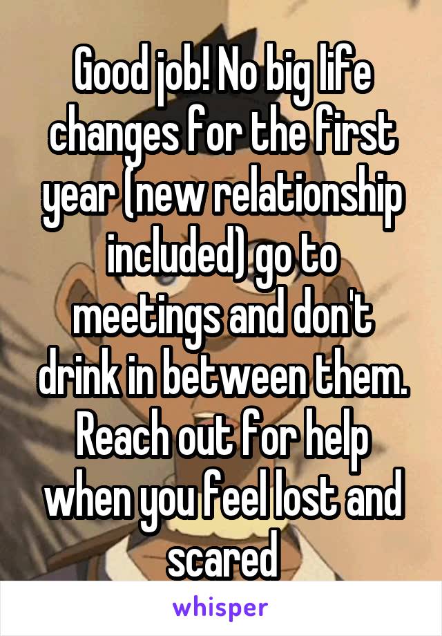 Good job! No big life changes for the first year (new relationship included) go to meetings and don't drink in between them. Reach out for help when you feel lost and scared