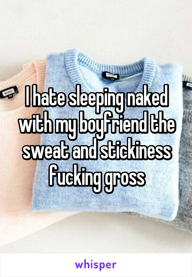 I hate sleeping naked with my boyfriend the sweat and stickiness fucking gross