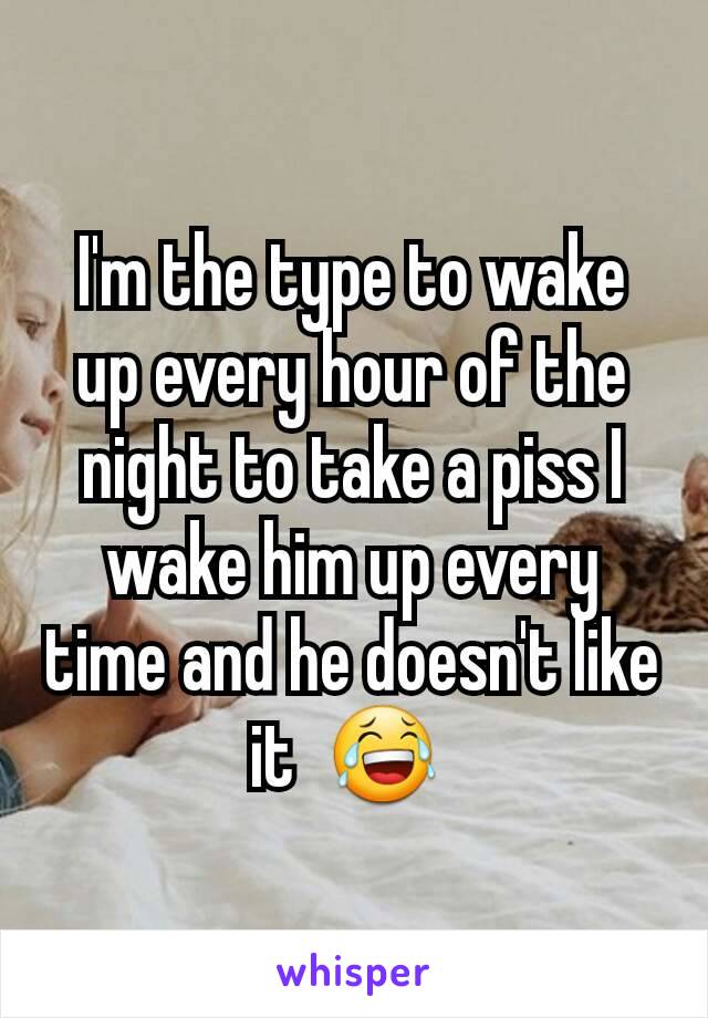 I'm the type to wake up every hour of the night to take a piss I wake him up every time and he doesn't like it  😂 