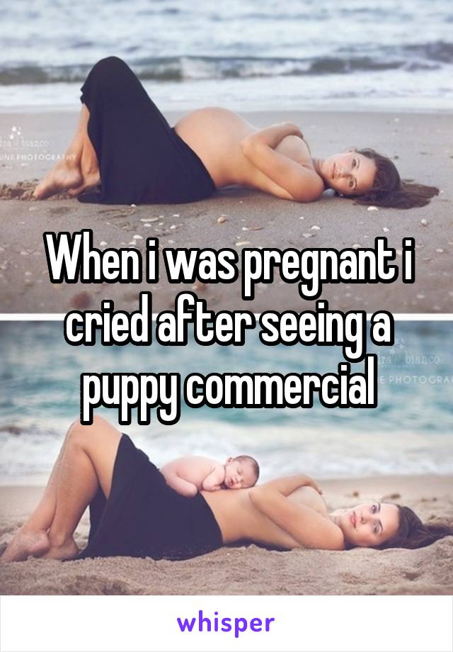 When i was pregnant i cried after seeing a puppy commercial