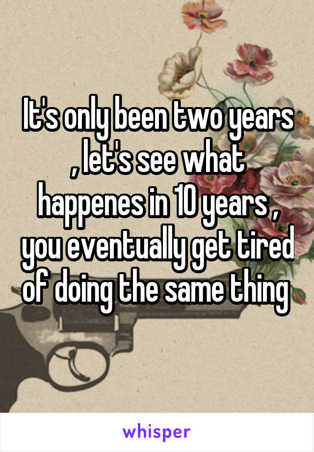 It's only been two years , let's see what happenes in 10 years , you eventually get tired of doing the same thing 
