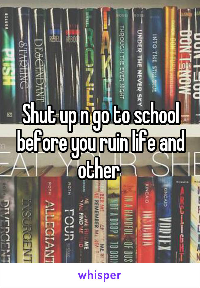 Shut up n go to school before you ruin life and other 