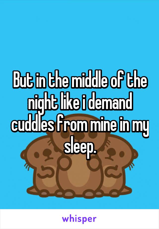 But in the middle of the night like i demand cuddles from mine in my sleep.