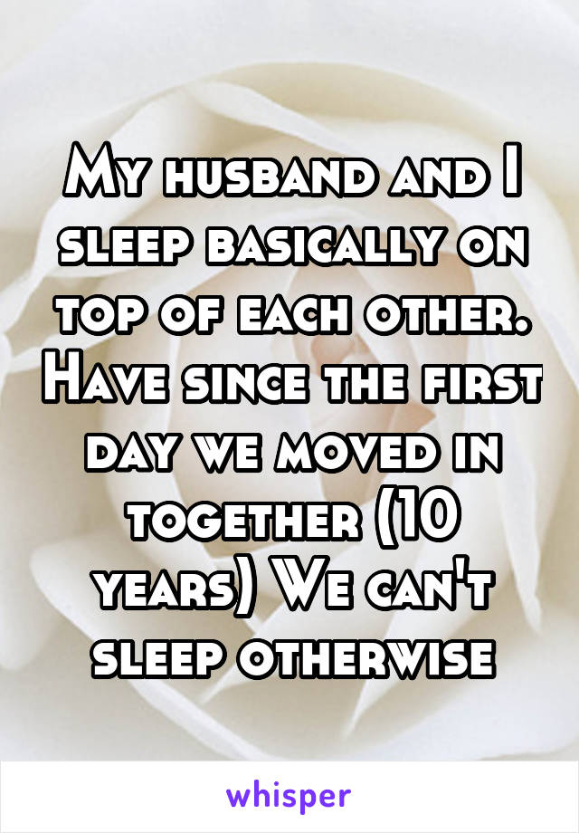 My husband and I sleep basically on top of each other. Have since the first day we moved in together (10 years) We can't sleep otherwise