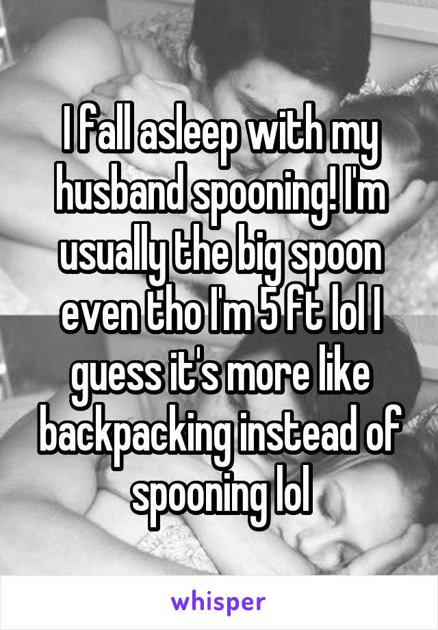 I fall asleep with my husband spooning! I'm usually the big spoon even tho I'm 5 ft lol I guess it's more like backpacking instead of spooning lol