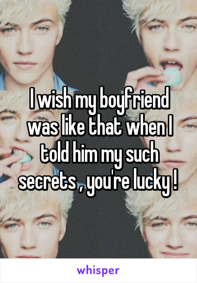 I wish my boyfriend was like that when I told him my such secrets , you're lucky ! 