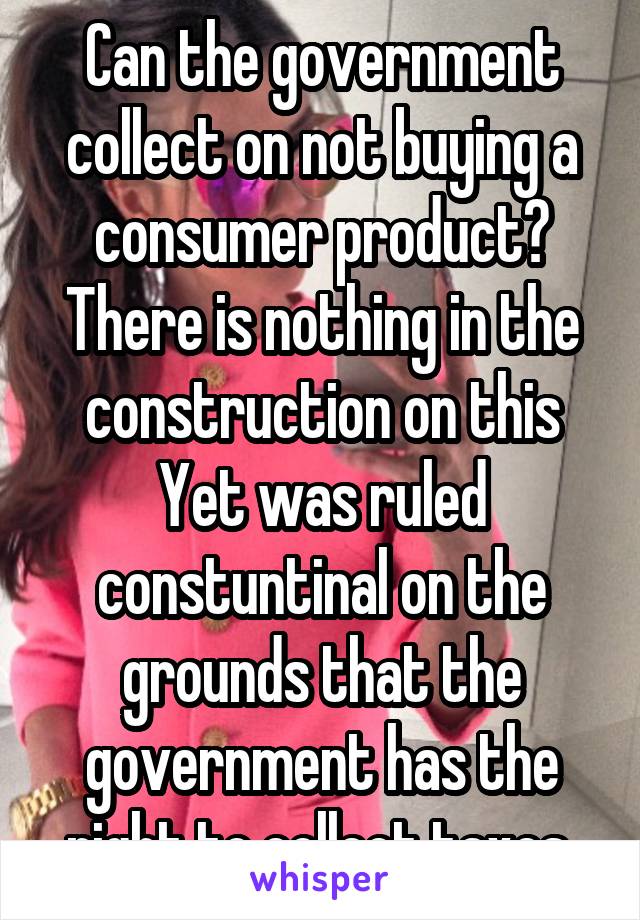 Can the government collect on not buying a consumer product? There is nothing in the construction on this Yet was ruled constuntinal on the grounds that the government has the right to collect taxes 