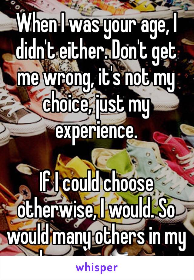 When I was your age, I didn't either. Don't get me wrong, it's not my choice, just my experience. 

If I could choose otherwise, I would. So would many others in my shoes. 👞👟👞