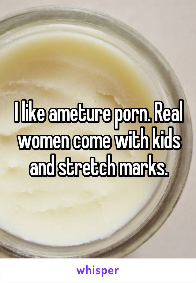 I like ameture porn. Real women come with kids and stretch marks.