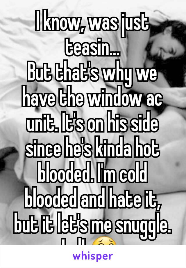 I know, was just teasin...
But that's why we have the window ac unit. It's on his side since he's kinda hot blooded. I'm cold blooded and hate it, but it let's me snuggle. Lol! 😂 