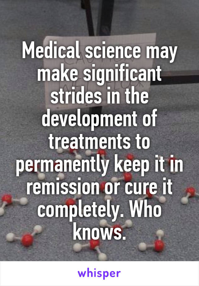 Medical science may make significant strides in the development of treatments to permanently keep it in remission or cure it completely. Who knows.