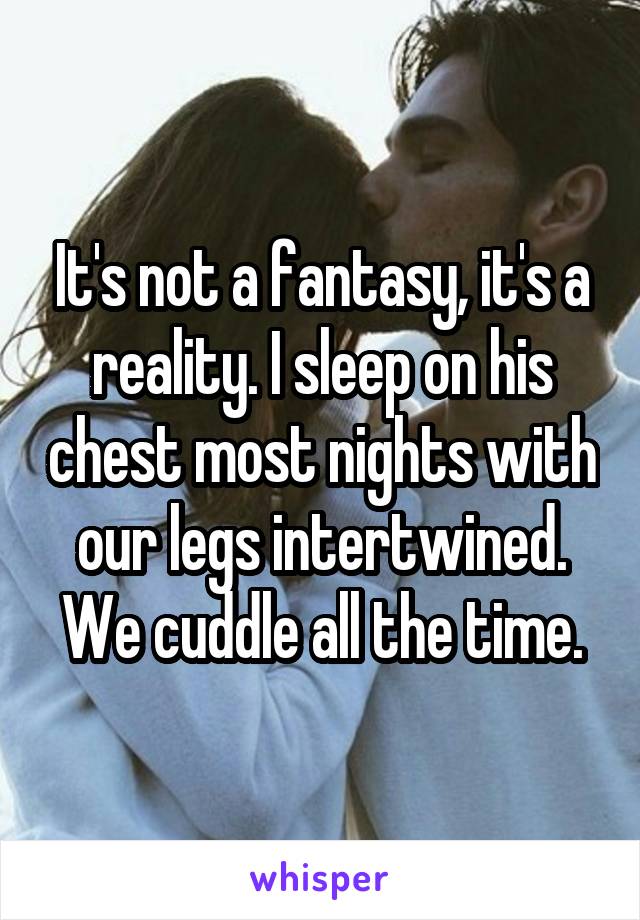 It's not a fantasy, it's a reality. I sleep on his chest most nights with our legs intertwined. We cuddle all the time.