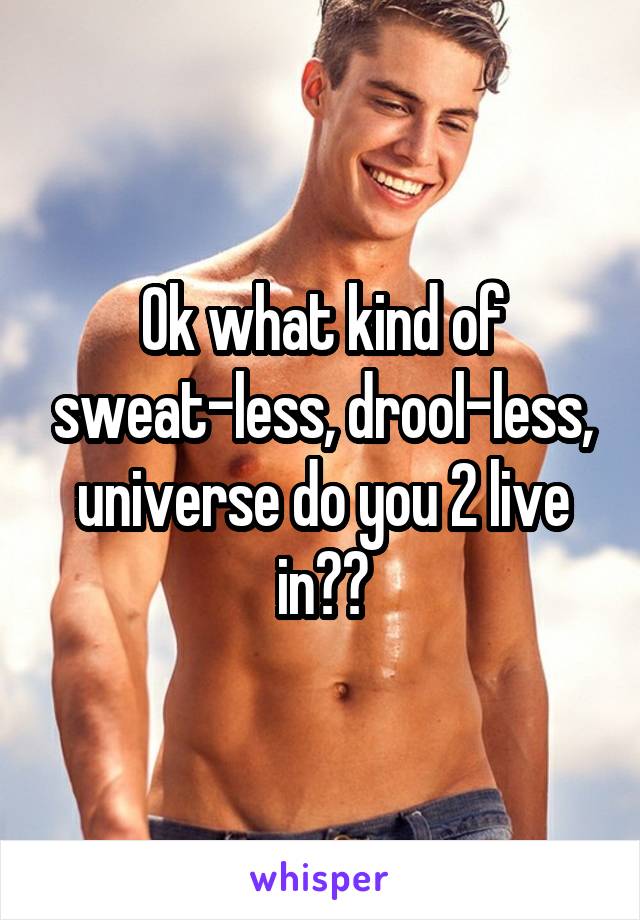 Ok what kind of sweat-less, drool-less, universe do you 2 live in??