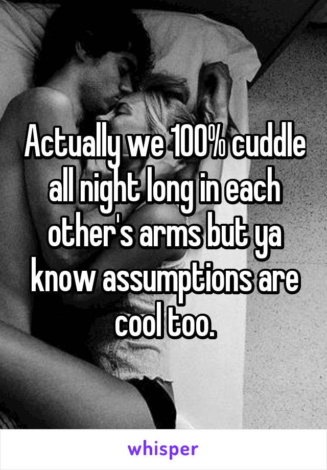 Actually we 100% cuddle all night long in each other's arms but ya know assumptions are cool too.