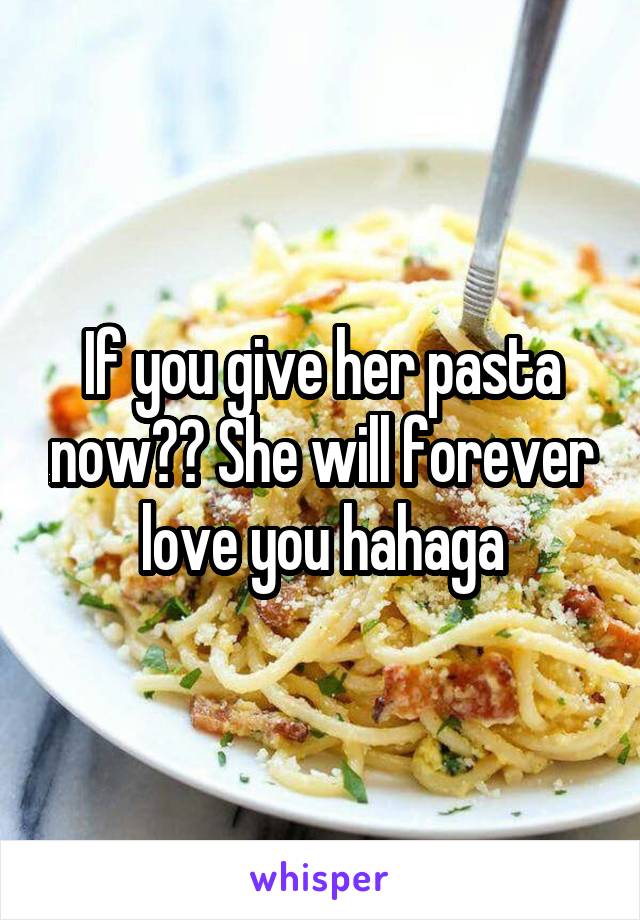 If you give her pasta now?? She will forever love you hahaga