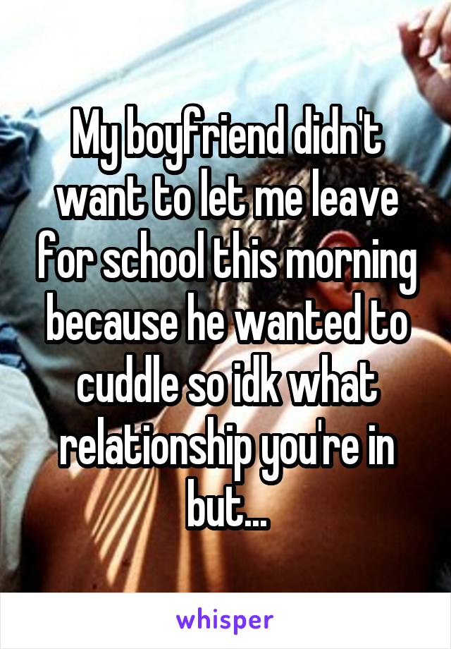 My boyfriend didn't want to let me leave for school this morning because he wanted to cuddle so idk what relationship you're in but...