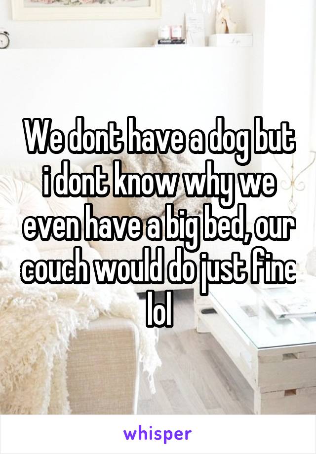 We dont have a dog but i dont know why we even have a big bed, our couch would do just fine lol