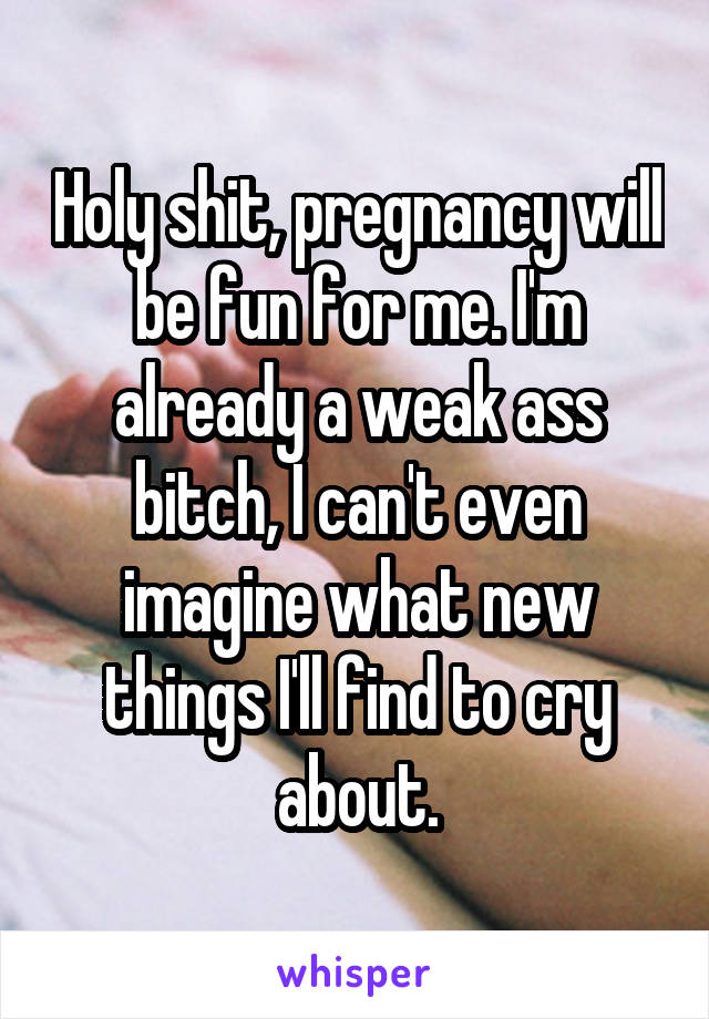 Holy shit, pregnancy will be fun for me. I'm already a weak ass bitch, I can't even imagine what new things I'll find to cry about.