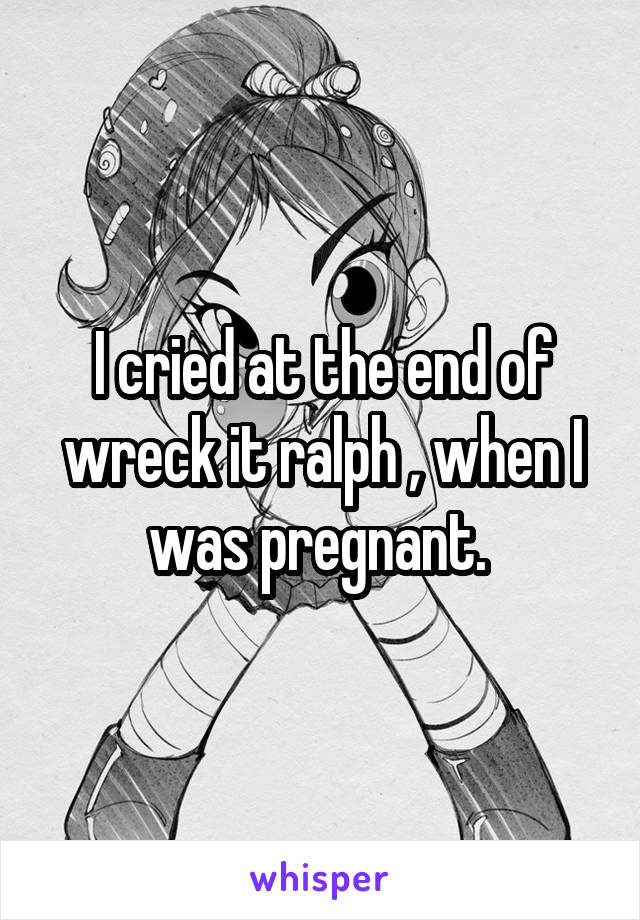 I cried at the end of wreck it ralph , when I was pregnant. 