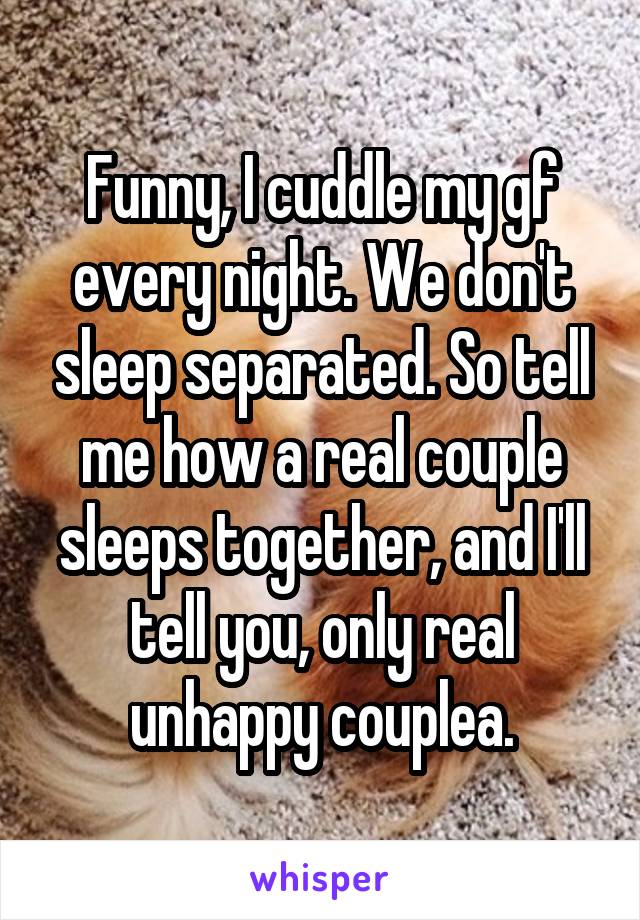 Funny, I cuddle my gf every night. We don't sleep separated. So tell me how a real couple sleeps together, and I'll tell you, only real unhappy couplea.