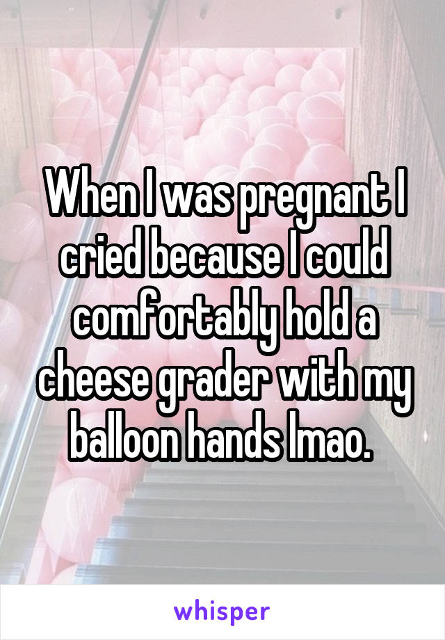 When I was pregnant I cried because I could comfortably hold a cheese grader with my balloon hands lmao. 