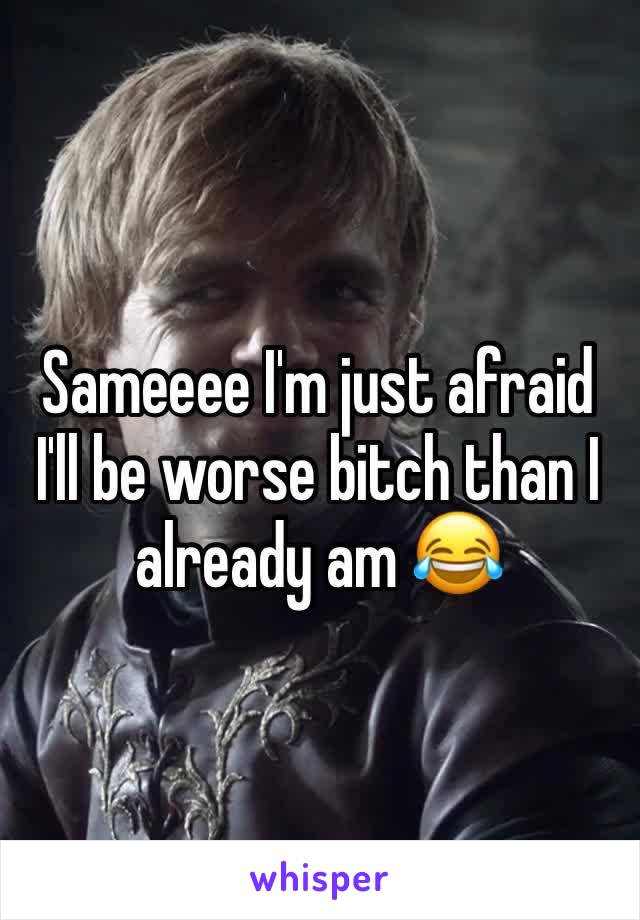 Sameeee I'm just afraid I'll be worse bitch than I already am 😂