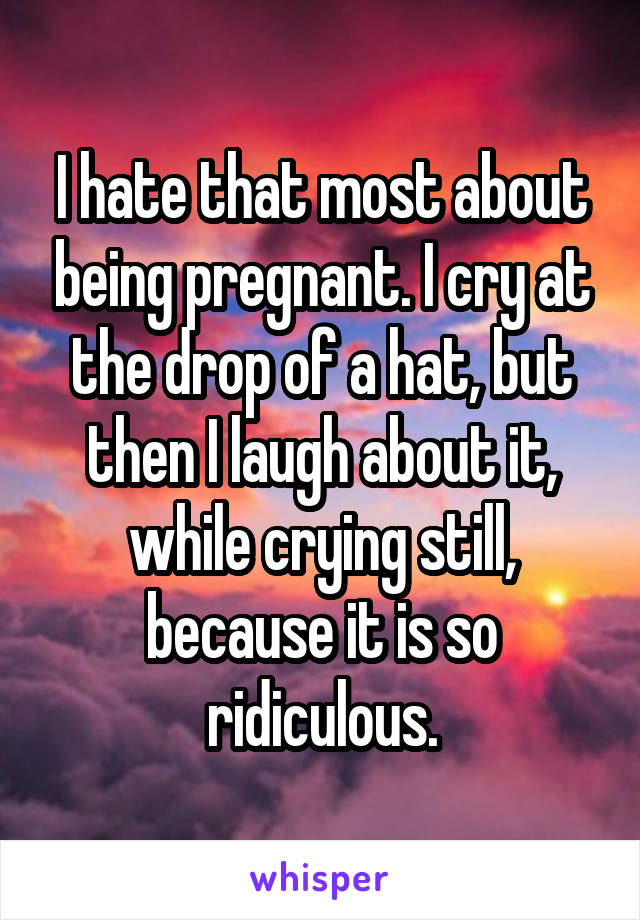 I hate that most about being pregnant. I cry at the drop of a hat, but then I laugh about it, while crying still, because it is so ridiculous.