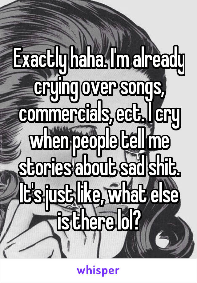 Exactly haha. I'm already crying over songs, commercials, ect. I cry when people tell me stories about sad shit. It's just like, what else is there lol?