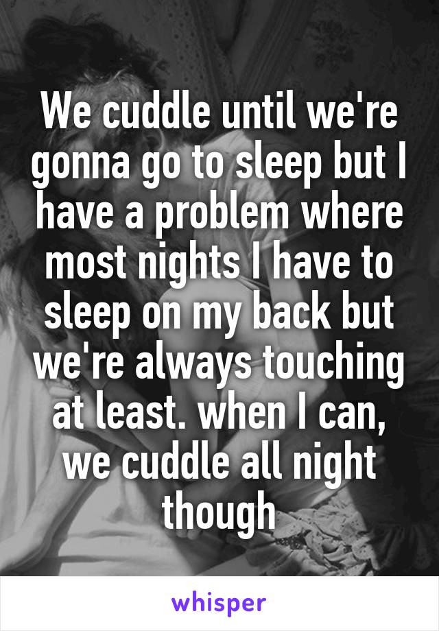 We cuddle until we're gonna go to sleep but I have a problem where most nights I have to sleep on my back but we're always touching at least. when I can, we cuddle all night though