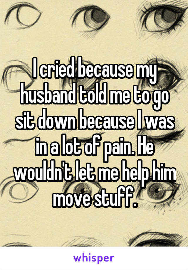 I cried because my husband told me to go sit down because I was in a lot of pain. He wouldn't let me help him move stuff.