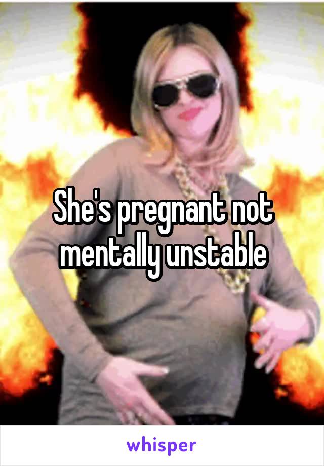 She's pregnant not mentally unstable