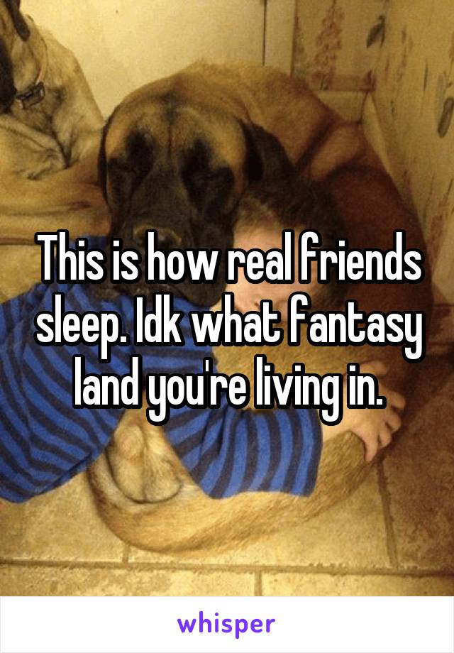 This is how real friends sleep. Idk what fantasy land you're living in.