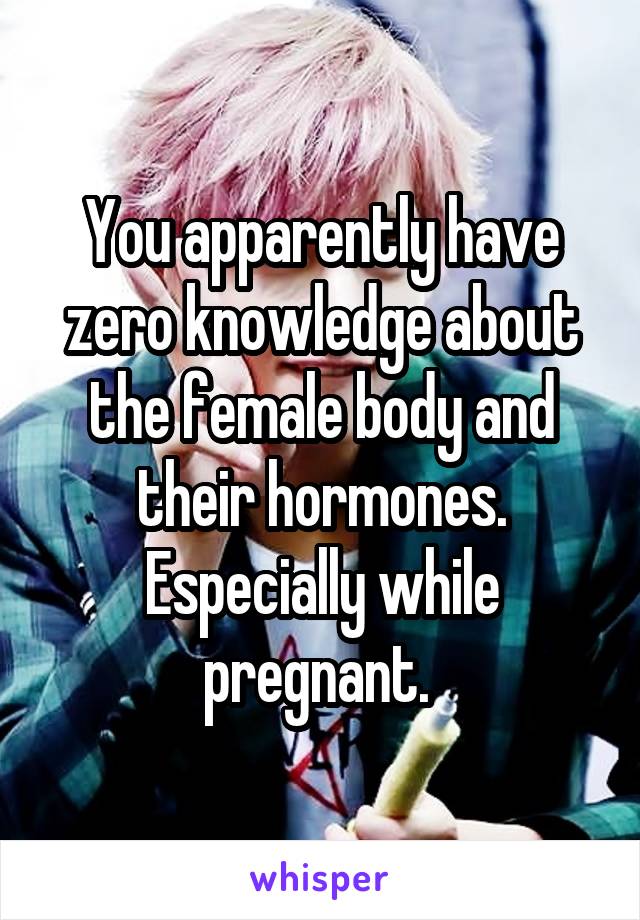 You apparently have zero knowledge about the female body and their hormones. Especially while pregnant. 