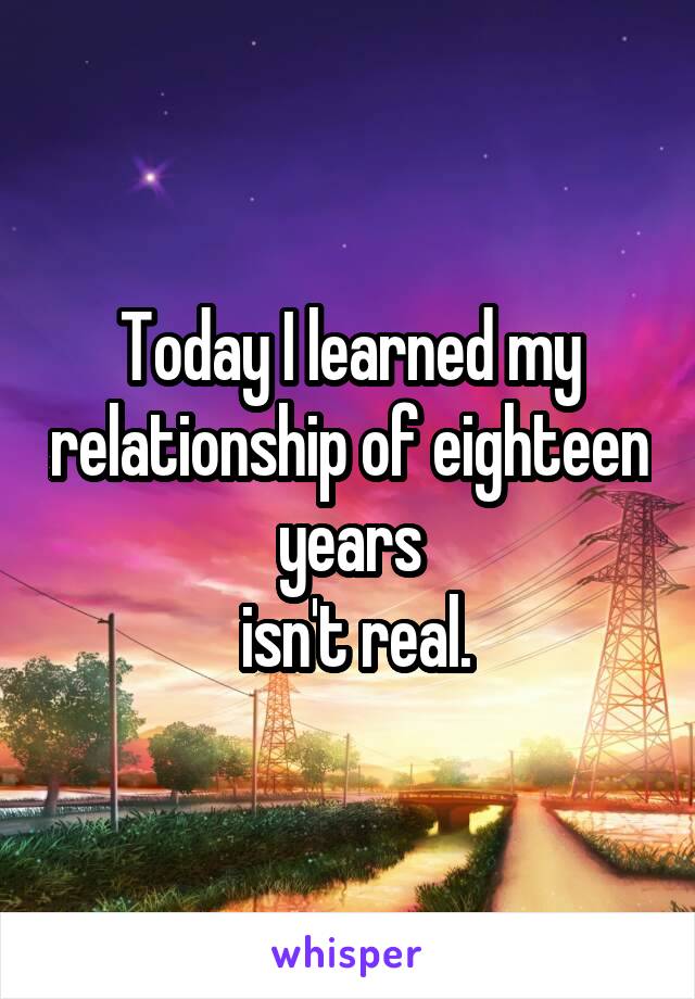 Today I learned my relationship of eighteen years
 isn't real.