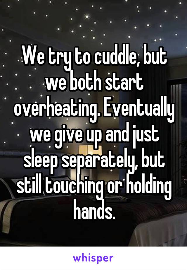 We try to cuddle, but we both start overheating. Eventually we give up and just sleep separately, but still touching or holding hands.