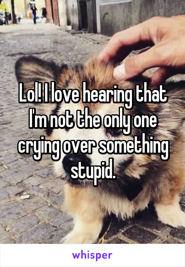 Lol! I love hearing that I'm not the only one crying over something stupid.