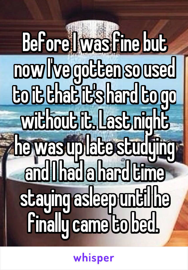 Before I was fine but now I've gotten so used to it that it's hard to go without it. Last night he was up late studying and I had a hard time staying asleep until he finally came to bed. 