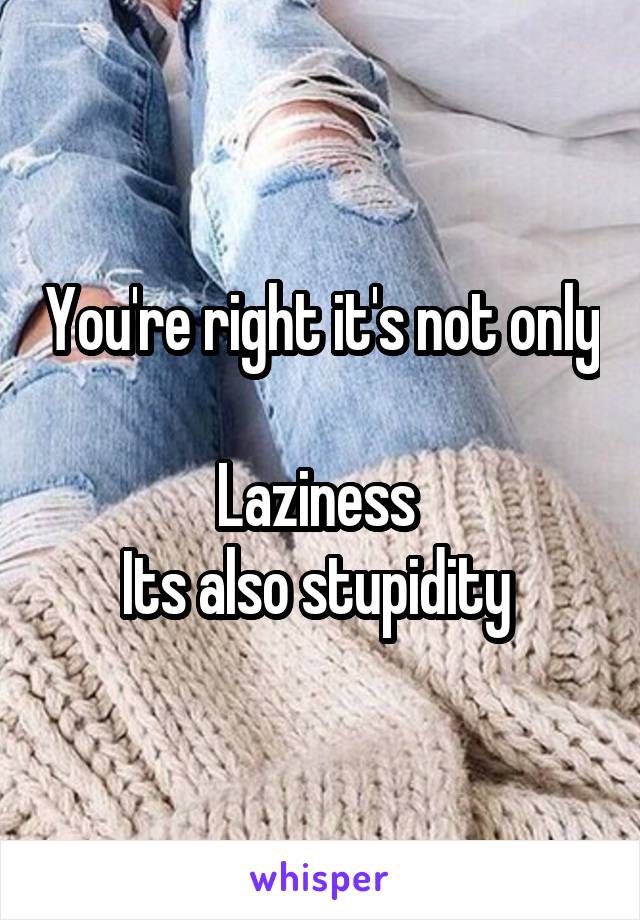 You're right it's not only 
Laziness 
Its also stupidity 