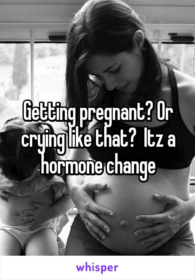 Getting pregnant? Or crying like that?  Itz a hormone change